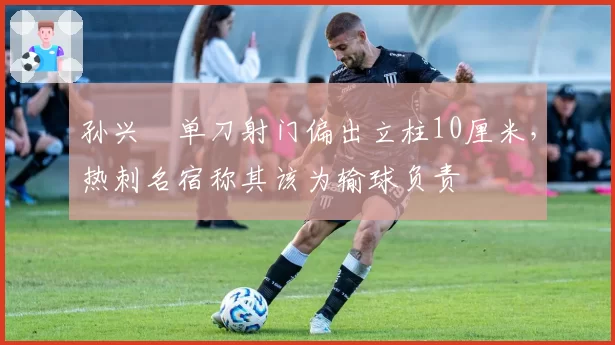 孙兴慜单刀射门偏出立柱10厘米,热刺名宿称其该为输球负责