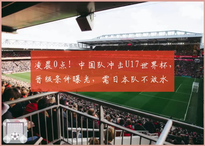 凌晨0点!中国队冲击U17世界杯,晋级条件曝光,需日本队不放水