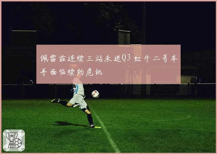 佩雷兹连续三站未进Q3 红牛二号车手面临续约危机
