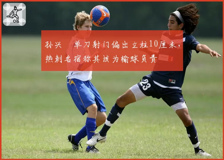 孙兴慜单刀射门偏出立柱10厘米,热刺名宿称其该为输球负责