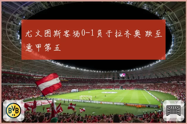 尤文图斯客场0-1负于拉齐奥 跌至意甲第五