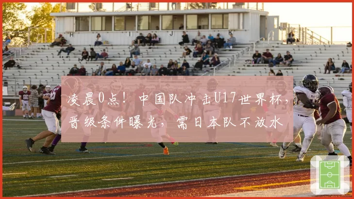凌晨0点！中国队冲击U17世界杯，晋级条件曝光，需日本队不放水