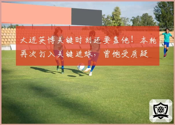 大连英博关键时刻还要靠他！本轮再次打入关键进球，曾饱受质疑
