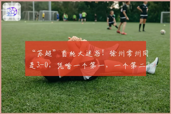 “苏超”首轮大迷惑！徐州常州同是3-0，凭啥一个第一，一个第二？