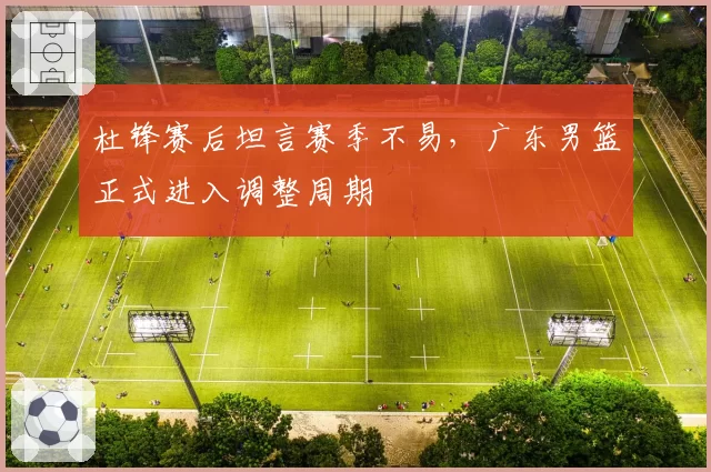 杜锋赛后坦言赛季不易，广东男篮正式进入调整周期