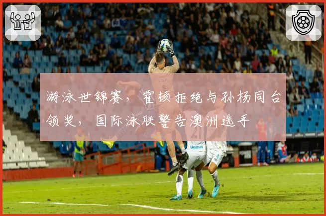 游泳世锦赛，霍顿拒绝与孙杨同台领奖，国际泳联警告澳洲选手