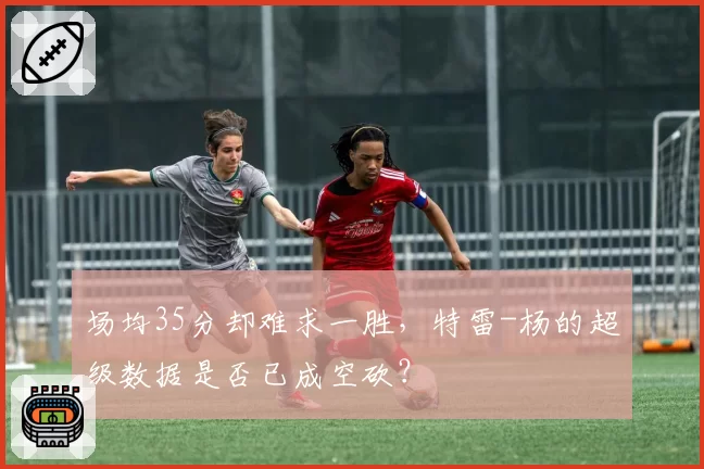 场均35分却难求一胜，特雷-杨的超级数据是否已成空砍？