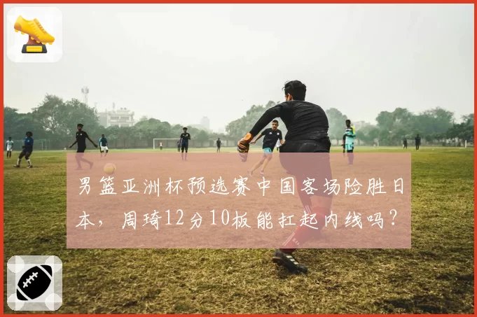 男篮亚洲杯预选赛中国客场险胜日本，周琦12分10板能扛起内线吗？