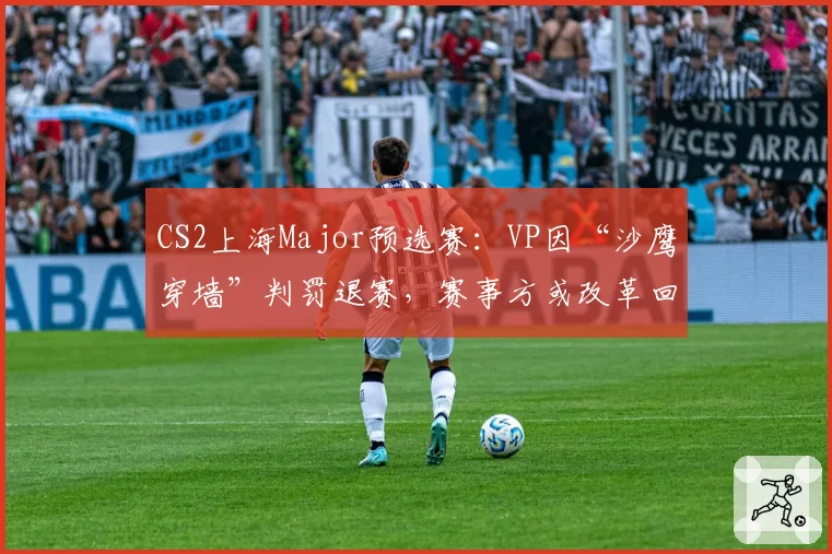 CS2上海Major预选赛：VP因“沙鹰穿墙”判罚退赛，赛事方或改革回放系统