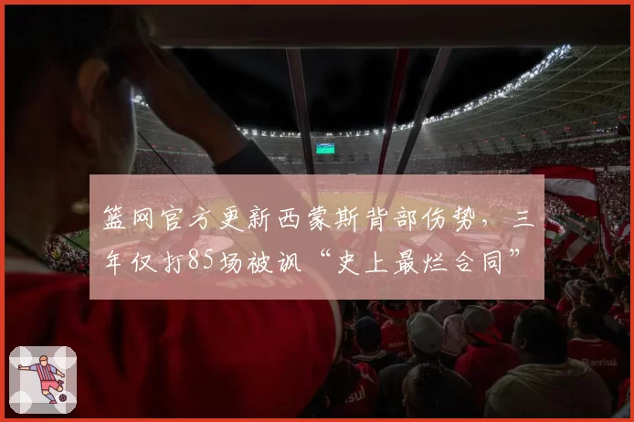 篮网官方更新西蒙斯背部伤势,三年仅打85场被讽“史上最烂合同”