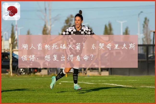 湖人首轮死磕火箭！东契奇里夫斯伤停，想复出得看命？