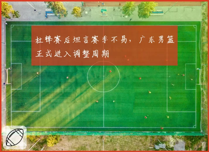 杜锋赛后坦言赛季不易，广东男篮正式进入调整周期
