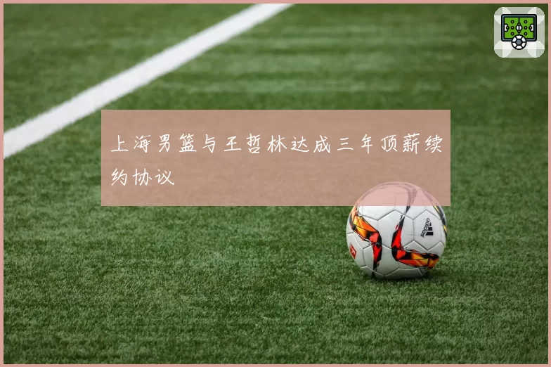 上海男篮与王哲林达成三年顶薪续约协议