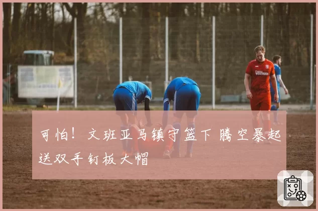 可怕！文班亚马镇守篮下 腾空暴起送双手钉板大帽