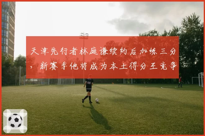 天津先行者林庭谦续约后加练三分，新赛季他将成为本土得分王竞争者？
