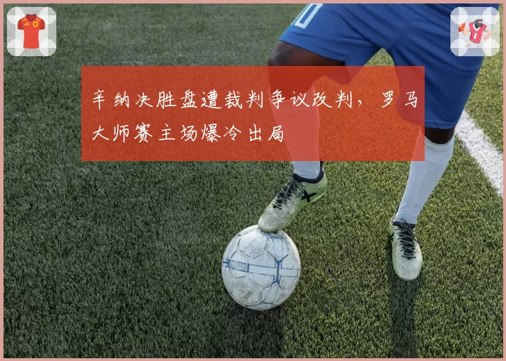 辛纳决胜盘遭裁判争议改判，罗马大师赛主场爆冷出局