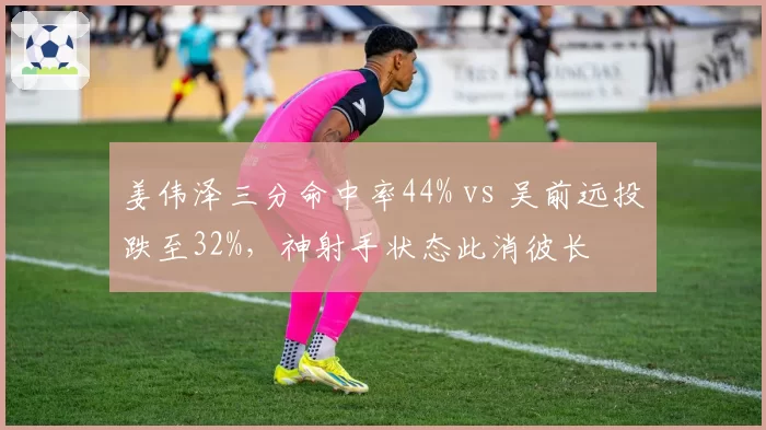 姜伟泽三分命中率44% vs 吴前远投跌至32%,神射手状态此消彼长