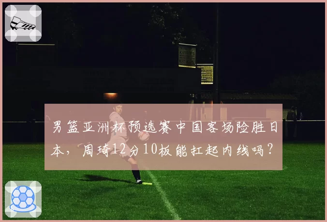 男篮亚洲杯预选赛中国客场险胜日本，周琦12分10板能扛起内线吗？