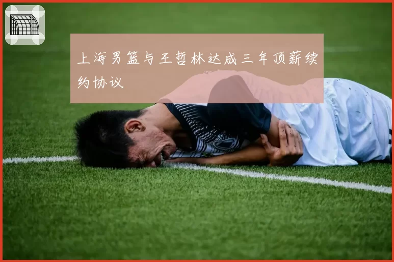 上海男篮与王哲林达成三年顶薪续约协议