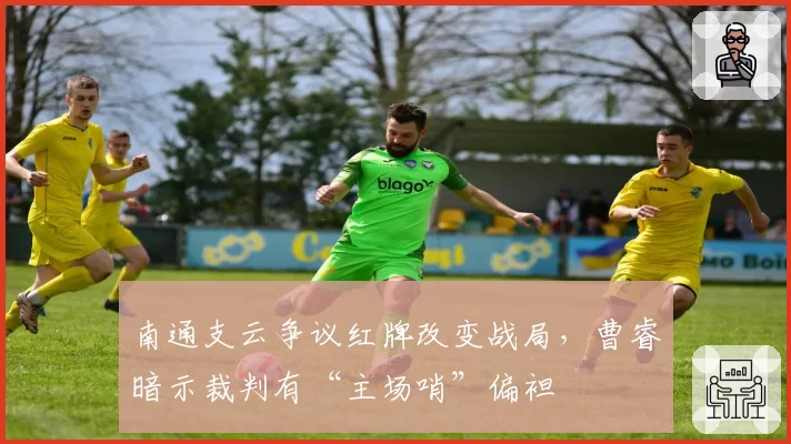 南通支云争议红牌改变战局,曹睿暗示裁判有“主场哨”偏袒