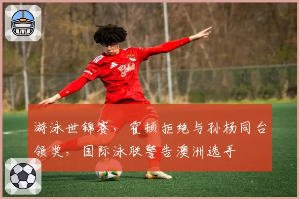 游泳世锦赛,霍顿拒绝与孙杨同台领奖,国际泳联警告澳洲选手