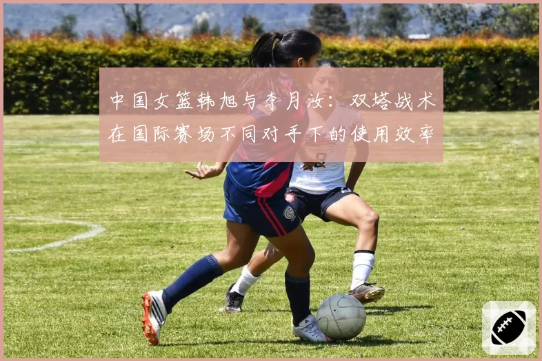 中国女篮韩旭与李月汝：双塔战术在国际赛场不同对手下的使用效率深度复盘