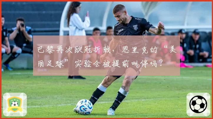 巴黎再次欧冠折戟，恩里克的“美丽足球”实验会被提前叫停吗？