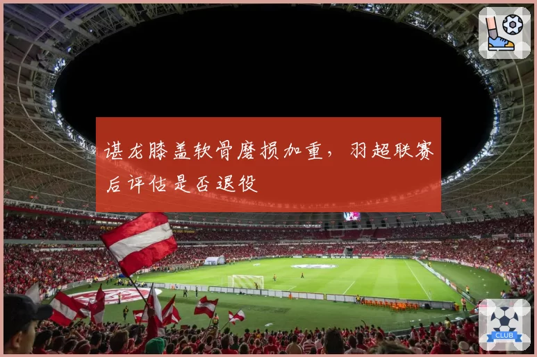 谌龙膝盖软骨磨损加重,羽超联赛后评估是否退役