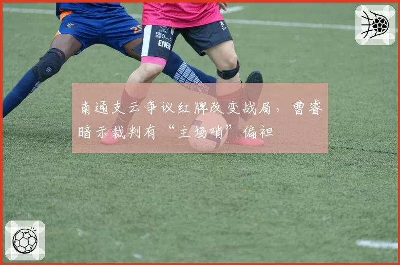 南通支云争议红牌改变战局,曹睿暗示裁判有“主场哨”偏袒