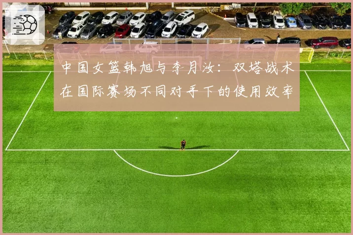 中国女篮韩旭与李月汝：双塔战术在国际赛场不同对手下的使用效率深度复盘