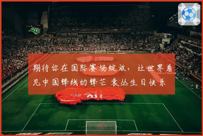 期待你在国际赛场绽放，让世界看见中国锋线的锋芒 袁丛生日快乐