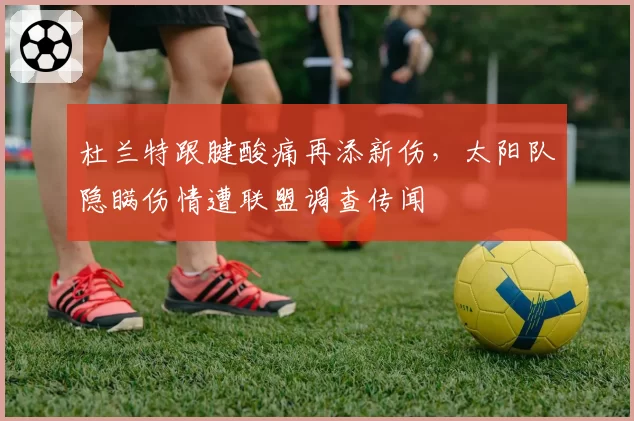 杜兰特跟腱酸痛再添新伤，太阳队隐瞒伤情遭联盟调查传闻