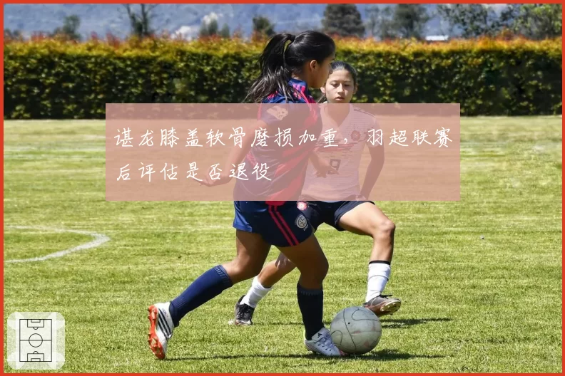 谌龙膝盖软骨磨损加重,羽超联赛后评估是否退役