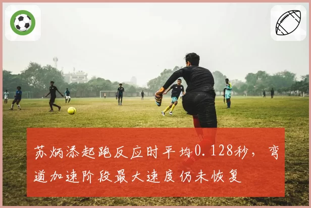 苏炳添起跑反应时平均0.128秒,弯道加速阶段最大速度仍未恢复