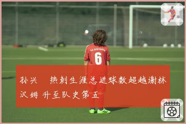 孙兴慜热刺生涯总进球数超越谢林汉姆 升至队史第五
