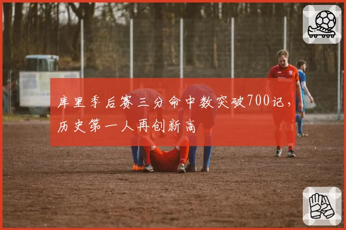 库里季后赛三分命中数突破700记，历史第一人再创新高