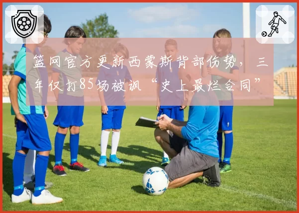 篮网官方更新西蒙斯背部伤势,三年仅打85场被讽“史上最烂合同”