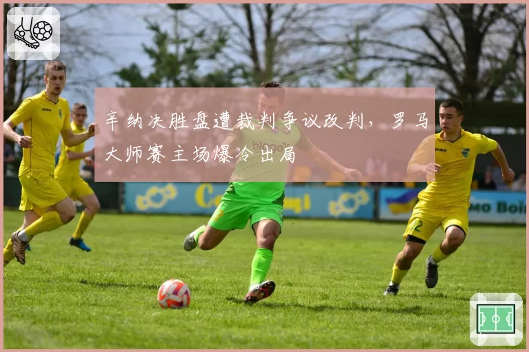 辛纳决胜盘遭裁判争议改判，罗马大师赛主场爆冷出局